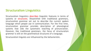 Structuralism Linguistics
Structuralism linguistics describes linguistic features in terms of
systems or structures. Dissatisfied with traditional grammars,
structuralism grammar set out to describe the current spoken
language which people use in communication. For the first time,
structuralism grammar provides description of phonological
systems that aids the systematic teaching of pronunciation.
However, like traditional grammars, the focus of structuralism
grammar is still on the grammatical structures of a language.
Structuralism linguists are influenced by the behavioristic.
 