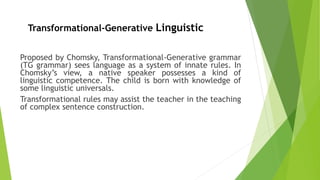 Proposed by Chomsky, Transformational-Generative grammar
(TG grammar) sees language as a system of innate rules. In
Chomsky’s view, a native speaker possesses a kind of
linguistic competence. The child is born with knowledge of
some linguistic universals.
Transformational rules may assist the teacher in the teaching
of complex sentence construction.
Transformational-Generative Linguistic
 