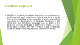 Functional Linguistics
 Halliday’s systemic-functional linguistics sees language as
an instrument used to perform various functions in social
interaction. Halliday writes a number of works in which he
examines the development of language functions in the
child and the functions language has in society. For
Halliday, learning language is learning to mean. In order
to be able to mean, one has to master a set of language
functions that have direct relation to sentence forms.

 