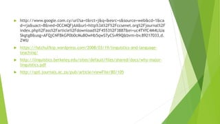  http://www.google.com.cy/url?sa=t&rct=j&q=&esrc=s&source=web&cd=1&ca
d=rja&uact=8&ved=0CCMQFjAA&url=http%3A%2F%2Fccsenet.org%2Fjournal%2F
index.php%2Fass%2Farticle%2Fdownload%2F4553%2F3887&ei=uc4TVfC4M4LlUa
SkgtgB&usg=AFQjCNFBkGP0b0cMu8OwHb5qwS7yCSvR9Q&bvm=bv.89217033,d.
ZWU
 https://fatchulfkip.wordpress.com/2008/03/19/linguistics-and-language-
teaching/
 http://linguistics.berkeley.edu/sites/default/files/shared/docs/why-major-
linguistics.pdf
 http://spil.journals.ac.za/pub/article/viewFile/80/105
 