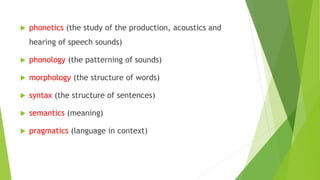  phonetics (the study of the production, acoustics and
hearing of speech sounds)
 phonology (the patterning of sounds)
 morphology (the structure of words)
 syntax (the structure of sentences)
 semantics (meaning)
 pragmatics (language in context)
 