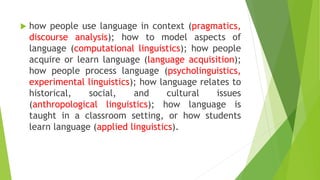  how people use language in context (pragmatics,
discourse analysis); how to model aspects of
language (computational linguistics); how people
acquire or learn language (language acquisition);
how people process language (psycholinguistics,
experimental linguistics); how language relates to
historical, social, and cultural issues
(anthropological linguistics); how language is
taught in a classroom setting, or how students
learn language (applied linguistics).
 
