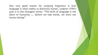 One very good reason for studying linguistics is that
language is what makes us distinctly human. Lederer (1991)
puts it in the strongest terms: “The birth of language is the
dawn of humanity …. before we had words, we were not
human beings”
 