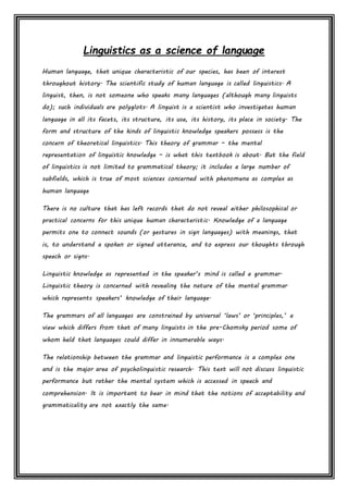 Linguistics as a science of language
Human language, that unique characteristic of our species, has been of interest
throughout history. The scientific study of human language is called linguistics. A
linguist, then, is not someone who speaks many languages (although many linguists
do); such individuals are polyglots. A linguist is a scientist who investigates human
language in all its facets, its structure, its use, its history, its place in society. The
form and structure of the kinds of linguistic knowledge speakers possess is the
concern of theoretical linguistics. This theory of grammar – the mental
representation of linguistic knowledge – is what this textbook is about. But the field
of linguistics is not limited to grammatical theory; it includes a large number of
subfields, which is true of most sciences concerned with phenomena as complex as
human language
There is no culture that has left records that do not reveal either philosophical or
practical concerns for this unique human characteristic. Knowledge of a language
permits one to connect sounds (or gestures in sign languages) with meanings, that
is, to understand a spoken or signed utterance, and to express our thoughts through
speech or signs.
Linguistic knowledge as represented in the speaker’s mind is called a grammar.
Linguistic theory is concerned with revealing the nature of the mental grammar
which represents speakers’ knowledge of their language.
The grammars of all languages are constrained by universal ‘laws’ or ‘principles,’ a
view which differs from that of many linguists in the pre-Chomsky period some of
whom held that languages could differ in innumerable ways.
The relationship between the grammar and linguistic performance is a complex one
and is the major area of psycholinguistic research. This text will not discuss linguistic
performance but rather the mental system which is accessed in speech and
comprehension. It is important to bear in mind that the notions of acceptability and
grammaticality are not exactly the same.
 