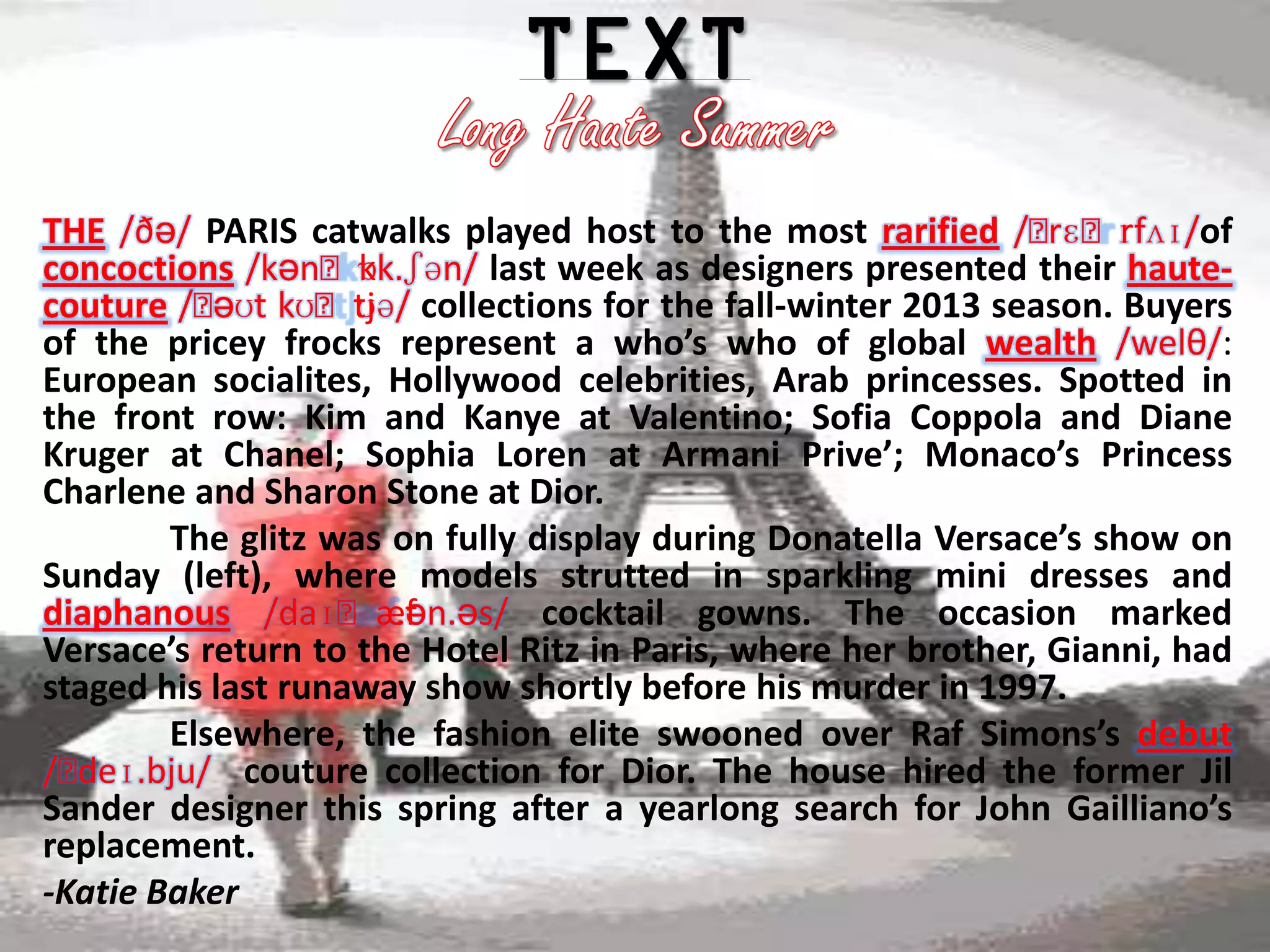 THE /ðə/ PARIS catwalks played host to the most rarified /ˈ ɪfʌɪ/of
                                                                rɛˈr
                    ɒ
concoctions /kənˈkk.ʃən/ last week as designers presented their haute-
           əʊt      ʊə/
couture /ˈ kʊˈtj collections for the fall-winter 2013 season. Buyers
of the pricey frocks represent a who’s who of global wealth /welθ/:
European socialites, Hollywood celebrities, Arab princesses. Spotted in
the front row: Kim and Kanye at Valentino; Sofia Coppola and Diane
Kruger at Chanel; Sophia Loren at Armani Prive’; Monaco’s Princess
Charlene and Sharon Stone at Dior.
        The glitz was on fully display during Donatella Versace’s show on
Sunday (left), where models strutted in sparkling mini dresses and
diaphanous /daɪˈæf    .ən.əs/ cocktail gowns. The occasion marked
Versace’s return to the Hotel Ritz in Paris, where her brother, Gianni, had
staged his last runaway show shortly before his murder in 1997.
        Elsewhere, the fashion elite swooned over Raf Simons’s debut
/ˈdeɪ.bju/ couture collection for Dior. The house hired the former Jil
Sander designer this spring after a yearlong search for John Gailliano’s
replacement.
-Katie Baker
 