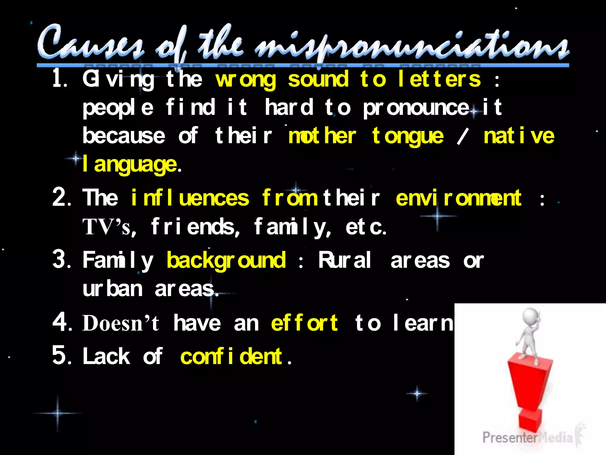 1. G vi ng t he w ong sound t o l et t er s :
     i            r
   peopl e f i nd i t har d t o pr onounce i t
   because of t hei r m her t ongue / nat i ve
                           ot
   l anguage.
2. The i nf l uences f r om t hei r envi r onment :
   TV’s, f r i ends, f am l y, et c.
                         i
3. Fam l y backgr ound : R al ar eas or
       i                      ur
   ur ban ar eas.
4. Doesn’t have an ef f or t t o l ear n i t .
5. Lack of conf i dent .
 