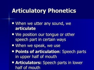 Articulatory Phonetics When we utter any sound, we  articulate We position our tongue or other speech part in certain ways When we speak, we use Points of articulation : Speech parts in upper half of mouth Articulators:  Speech parts in lower half of mouth 