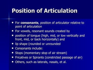 Position of Articulation For  consonants , position of articulator relative to point of articulation For vowels, resonant sounds created by position of tongue (high, mid, or low vertically and front, mid, or back horizontally) and lip shape (rounded or unrounded Consonants include: Stops (momentary stop of air stream) Fricatives or Spirants (constricted passage of air) Others, such as laterals, nasals, et al. 