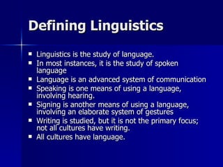 Defining Linguistics Linguistics is the study of language. In most instances, it is the study of spoken language Language is an advanced system of communication Speaking is one means of using a language, involving hearing. Signing is another means of using a language, involving an elaborate system of gestures Writing is studied, but it is not the primary focus; not all cultures have writing.  All cultures have language. 