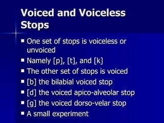 Voiced and Voiceless Stops One set of stops is voiceless or unvoiced Namely [p], [t], and [k] The other set of stops is voiced [b] the bilabial voiced stop [d] the voiced apico-alveolar stop [g] the voiced dorso-velar stop A small experiment 