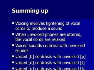 Summing up Voicing involves tightening of vocal cords to produce a sound When unvoiced phones are uttered, the vocal cords are relaxed Voiced sounds contrast with unvoiced sounds voiced [b] contrasts with unvoiced [p] voiced [d] contrasts with unvoiced [t] voiced [g] contrasts with unvoiced [k] 