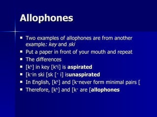 Allophones Two examples of allophones are from another example : key  and  ski Put a paper in front of your mouth and repeat The differences [k h ] in key [k h i] is  aspirated [ k ־ ] in ski [sk ־ i] is  unaspirated In English, [k h ] and [k ־ ] never form minimal pairs Therefore, [k h ] and [k ־ ] are  allophones 