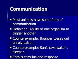 Communication Most animals have some form of communication Definition: Ability of one organism to trigger another Counterexample: Bouncer tosses out unruly patron Counterexample: Sun’s rays wakens sleeper Entails stimulus and response 