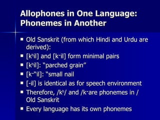 Allophones in One Language: Phonemes in Another Old Sanskrit (from which Hindi and Urdu are derived): [k h il] and [k ־ il] form minimal pairs [k h il]: “parched grain” [k ־ il]: “small nail” [-il] is identical as for speech environment Therefore, /k h / and /k ־ / are phonemes in Old Sanskrit Every language has its own phonemes 
