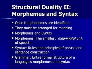 Structural Duality II: Morphemes and Syntax Once the phonemes are identified: They must be arranged for meaning Morphemes and Syntax Morphemes: The smallest  meaningful  unit of speech Syntax: Rules and principles of phrase and sentence construction Grammar: Entire formal structure of a language’s morphemes and syntax 