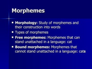 Morphemes Morphology:  Study of morphemes and their construction into words Types of morphemes Free morphemes:  Morphemes that can stand unattached in a language: cat Bound morphemes:  Morphemes that cannot stand unattached in a language: cat s 