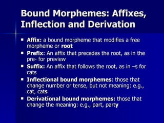 Bound Morphemes: Affixes, Inflection and Derivation Affix:  a bound morpheme that modifies a free morpheme or  root Prefix : An affix that precedes the root, as in the pre- for preview Suffix:  An affix that follows the root, as in –s for cats Inflectional bound morphemes : those that change number or tense, but not meaning: e.g., cat, cat s Derivational bound morphemes:  those that change the meaning: e.g., part, part y 