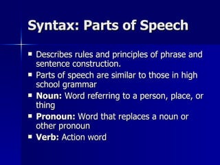 Syntax: Parts of Speech Describes rules and principles of phrase and sentence construction. Parts of speech are similar to those in high school grammar Noun:  Word referring to a person, place, or thing Pronoun:  Word that replaces a noun or other pronoun Verb:  Action word 
