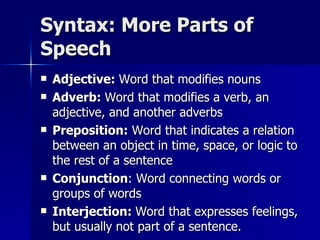 Syntax: More Parts of Speech Adjective:  Word that modifies nouns Adverb:  Word that modifies a verb, an adjective, and another adverbs Preposition:  Word that indicates a relation between an object in time, space, or logic to the rest of a sentence Conjunction : Word connecting words or groups of words Interjection:  Word that expresses feelings, but usually not part of a sentence. 