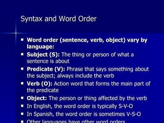 Syntax and Word Order Word order (sentence, verb, object) vary by language: Subject (S):  The thing or person of what a sentence is about Predicate (V):  Phrase that says something about the subject; always include the verb Verb (O):  Action word that forms the main part of the predicate Object:  The person or thing affected by the verb  In English, the word order is typically S-V-O In Spanish, the word order is sometimes V-S-O Other languages have other word orders 