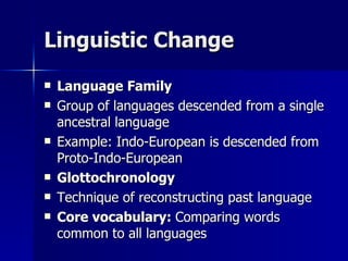 Linguistic Change Language Family Group of languages descended from a single ancestral language Example: Indo-European is descended from Proto-Indo-European Glottochronology Technique of reconstructing past language Core vocabulary:  Comparing words common to all languages 