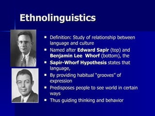 Ethnolinguistics Definition: Study of relationship between language and culture Named after  Edward Sapir  (top) and  Benjamin Lee  Whorf  (bottom), the Sapir-Whorf Hypothesis  states that   language, By providing habitual “grooves” of expression Predisposes people to see world in certain ways Thus guiding thinking and behavior 