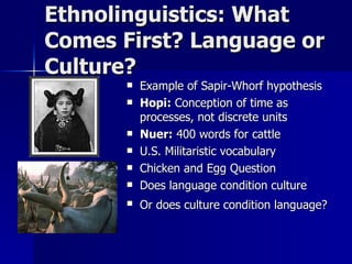 Ethnolinguistics: What Comes First? Language or Culture? Example of Sapir-Whorf hypothesis Hopi:  Conception of time as processes, not discrete units Nuer:  400 words for cattle U.S. Militaristic vocabulary Chicken and Egg Question Does language condition culture Or does culture condition language?   