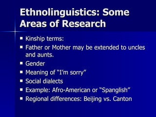 Ethnolinguistics: Some Areas of Research Kinship terms: Father or Mother may be extended to uncles and aunts. Gender Meaning of “I’m sorry” Social dialects Example: Afro-American or “Spanglish” Regional differences: Beijing vs. Canton 