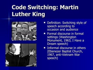Code Switching: Martin Luther King Definition: Switching style of speech according to occasion and audience Formal discourse in formal settings (Washington Monument, 1963, I Have a Dream speech) Informal discourse in others (Ebenezer Baptist Church, 1967, anti-Vietnam War speech) 