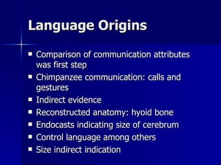 Language Origins Comparison of communication attributes was first step Chimpanzee communication: calls and gestures Indirect evidence Reconstructed anatomy: hyoid bone Endocasts indicating size of cerebrum Control language among others Size indirect indication 