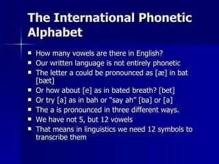 The International Phonetic Alphabet How many vowels are there in English? Our written language is not entirely phonetic The letter a could be pronounced as [æ] in bat [bæt] Or how about [e] as in bated breath? [bet] Or try [a] as in bah or “say ah” [ba] or [a] The a is pronounced in three different ways. We have not 5, but 12 vowels That means in linguistics we need 12 symbols to transcribe them 