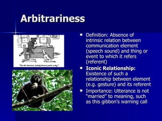 Arbitrariness Definition: Absence of intrinsic relation between communication element (speech sound) and thing or event to which it refers (referent) Iconic Relationship:  Existence of such a relationship between element (e.g. gesture) and its referent Importance: Utterance is not “married” to meaning, such as this gibbon’s warning call 