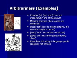 Arbitrariness (Examples ) Example [k], [æ], and [t] are not meaningful in and of themselves Meaning emerges when sounds are combined: [kæt] “cat” has one meaning (feline, the one who caught a mouse) [tæk] “tack” has another (small nail) [ækt] “act” has a third (dog and pony show) Even then, this string is language specific (English), not intrinsic 