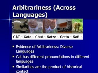 Arbitrariness (Across Languages) Evidence of Arbitrariness: Diverse Languages Cat has different pronunciations in different languages Similarities are the product of historical contact 
