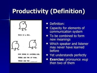 Productivity (Definition) Definition: Capacity for elements of communication system To be combined to form new meanings Which speaker and listener may never have learned before Yet understands perfectly Exercise:  pronounce  wug  then two of them 