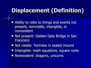 Displacement (Definition) Ability to refer to things and events not present, nonvisible, intangible, or nonexistent Not present: Golden Gate Bridge in San Francisco Not visible: Termites in sealed mound Intangible: math equations, square roots Nonexistent: dragons, unicorns 