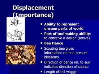Displacement (Importance) Ability to represent unseen parts of world   Part of toolmaking ability : to conceive a design (above) Bee Dance Scouting bee gives information on non-present blossoms Direction of dance rel. to sun: indicates direction of source Length of tail waggle: distance of source Other bees act on this information 