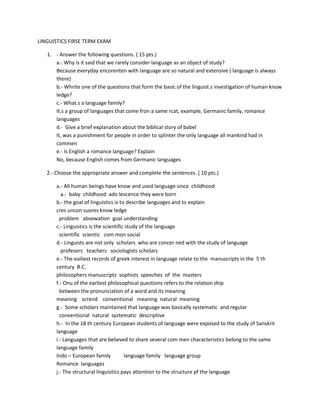 LINGUISTICS FIRSE TERM EXAM

   1. - Answer the following questions. ( 15 pts.)
      a.- Why is it said that we rarely consider language as an object of study?
      Because everyday encorenten with language are so natural and extensive ( language is always
      there)
      b.- Whrite one of the questions that form the basic of the linguist.s investigation of human know
      ledge?
      c.- What.s a language family?
      It.s a group of languages that come fron a same rcat, example, Germanic family, romance
      languages
      d.- Give a brief explanation about the biblical story of babel
      It, was a punishment for people in order to splinter the only language all mankind had in
      commen
      e.- Is English a romance language? Explain
      No, because English comes from Germanic languages

   2.- Choose the appropriate answer and complete the sentences. ( 10 pts.)

       a.- All human beings have know and used language since childhood
          a.- baby childhood ado lescence they were born
       b.- the goal of linguistics is to describe languages and to explain
       cres uncon suores know ledge
         problem absewation goal understanding
       c.- Linguistics is the scientific study of the language
         scientific scientic com mon social
       d.- Linguists are not only scholars who are concer ned with the study of language
          profesors teachers sociologists scholars
       e.- The eailiest records of greek interest in language relate to the manuscripts in the 5 th
       century B.C.
       philosophers manuscripts sophists speeches of the masters
       f.- Onu of the earliest philosophical questions refers to the relation ship
         between the pronunciation of a word and its meaning
       meaning scrend conventional meaning natural meaning
       g.- Some scholars maintained that language was basically systematic and regular
         conventional natural systematic descriptive
       h.- In the 18 th century European students of language were exposed to the study of Sanskrit
       language
       i.- Languages that are believed to share several com men characteristics belong to the same
       language family
       Indo – European family           language family language group
       Romance languages
       j.- The structural linguistics pays attention to the structure pf the language
 