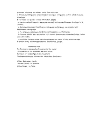 gramman discovery procedures syntax form structure
k.- The structural linguistics concentrated on techniques of linguistics analysis called discovery
procedures
3.- Complete and give the connect information . ( 5pts)
 a.- transformational linguistics was a new approach to the study of language developed by N.
Chomsky
 b.- Sociolinguistics treats the differences in language and language use conelated with
differences in social groups
 c.- The language probably used by Christ and the apostles was the Aramaic
 d.- From the middler ages well into the 19 th century , grammarians tendend to fashion English
upon latin models
 e.- Inevitable change in verbal use in living language is a matter of habit rather than logic
4.- Explain briefly about the period called Reanisrance . ( 15 pts.)

                 The Renaissance
The Renaissance was a cultural movement or the revival
Of culture and art this movement was born in Italy,
It,s known as “ Golden Age”. In this movement
People were interested in the ancient manucripts , Renaissance

William skakespeare hamlet
Leonarda Da vinci – la monalisa
Michael Angel – La Pietra
 
