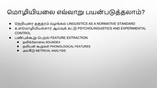 மமாழியியளல எவ்வாறு பயன
் படுத்தலாம்?
● மநறியுளர தகுதரம் வழங்கல் LINGUISTICS AS A NORMATIVE STANDARD
● உளமமாழியியல்ொர் ஆய்வுக் கட்டு PSYCHOLINGUISTICS AND EXPERIMENTAL
CONTROL
● பண
் புக்கூறு மபறல் FEATURE EXTRACTION
● ஒலிக்பகாளவ SOUNDEX
● ஒலியன
் கூறுகள் PHONOLOGICAL FEATURES
● அலகீடு METRICAL ANALYSIS
 