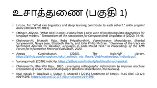 உொத்துளண (பகுதி 1)
• Linzen, Tal. "What can linguistics and deep learning contribute to each other?." arXiv preprint
arXiv:1809.04179 (2018).
• Ettinger, Allyson. "What BERT is not: Lessons from a new suite of psycholinguistic diagnostics for
language models." Transactions of the Association for Computational Linguistics 8 (2020): 34-48.
• Chakravarthi, Bharathi Raja, Ruba Priyadharshini, Vigneshwaran Muralidaran, Shardul
Suryawanshi, Navya Jose, Elizabeth Sherly, and John Philip McCrae. "Overview of the track on
Sentiment Analysis for Davidian Languages in Code-Mixed Text." In Proceedings of the 12th
Forum for Information Retrieval Evaluation, 2020.
• Anoop Kunchukuttan. (2020). The IndicNLP Library.
https://github.com/anoopkunchukuttan/indic_nlp_library/blob/master/docs/indicnlp.pdf.
• Vanangamudi. (2020). indicnlp. https://github.com/indicnlp/solthiruthi-sothanaikal.
• Chakravarthi, Bharathi Raja., 2020. Leveraging orthographic information to improve machine
translation of under-resourced languages (Doctoral dissertation, NUI Galway).
• Kralj Novak P, Smailović J, Sluban B, Mozetič I (2015) Sentiment of Emojis. PLoS ONE 10(12):
e0144296. https://doi.org/10.1371/journal.pone.0144296.
 