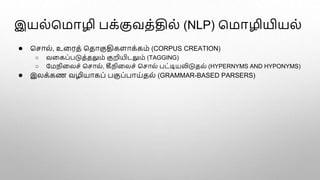 இயல்மமாழி பக்குவத்தில் (NLP) மமாழியியல்
● மொல், உளரத் மதாகுதிகளாக்கம் (CORPUS CREATION)
○ வளகப்படுத்தலும் குறியிடலும் (TAGGING)
○ பமநிளலெ் மொல், கீநிளலெ் மொல் பட்டியலிடுதல் (HYPERNYMS AND HYPONYMS)
● இலக்கண வழியாகப் பகுப்பாய்தல் (GRAMMAR-BASED PARSERS)
 