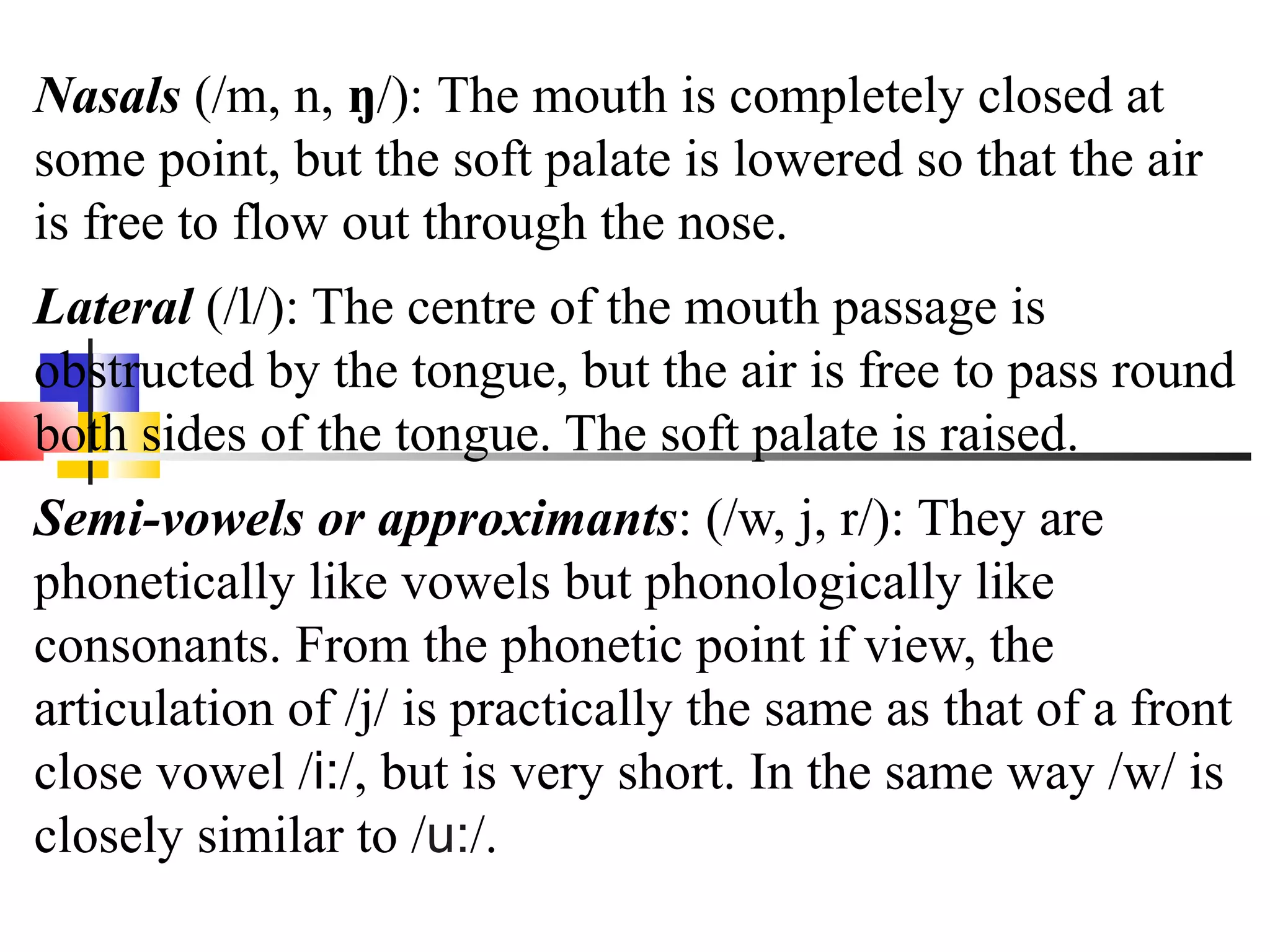 Nasals (/m, n, ŋ/): The mouth is completely closed at
some point, but the soft palate is lowered so that the air
is free to flow out through the nose.
Lateral (/l/): The centre of the mouth passage is
obstructed by the tongue, but the air is free to pass round
both sides of the tongue. The soft palate is raised.
Semi-vowels or approximants: (/w, j, r/): They are
phonetically like vowels but phonologically like
consonants. From the phonetic point if view, the
articulation of /j/ is practically the same as that of a front
close vowel /i:/, but is very short. In the same way /w/ is
closely similar to /u:/.
 