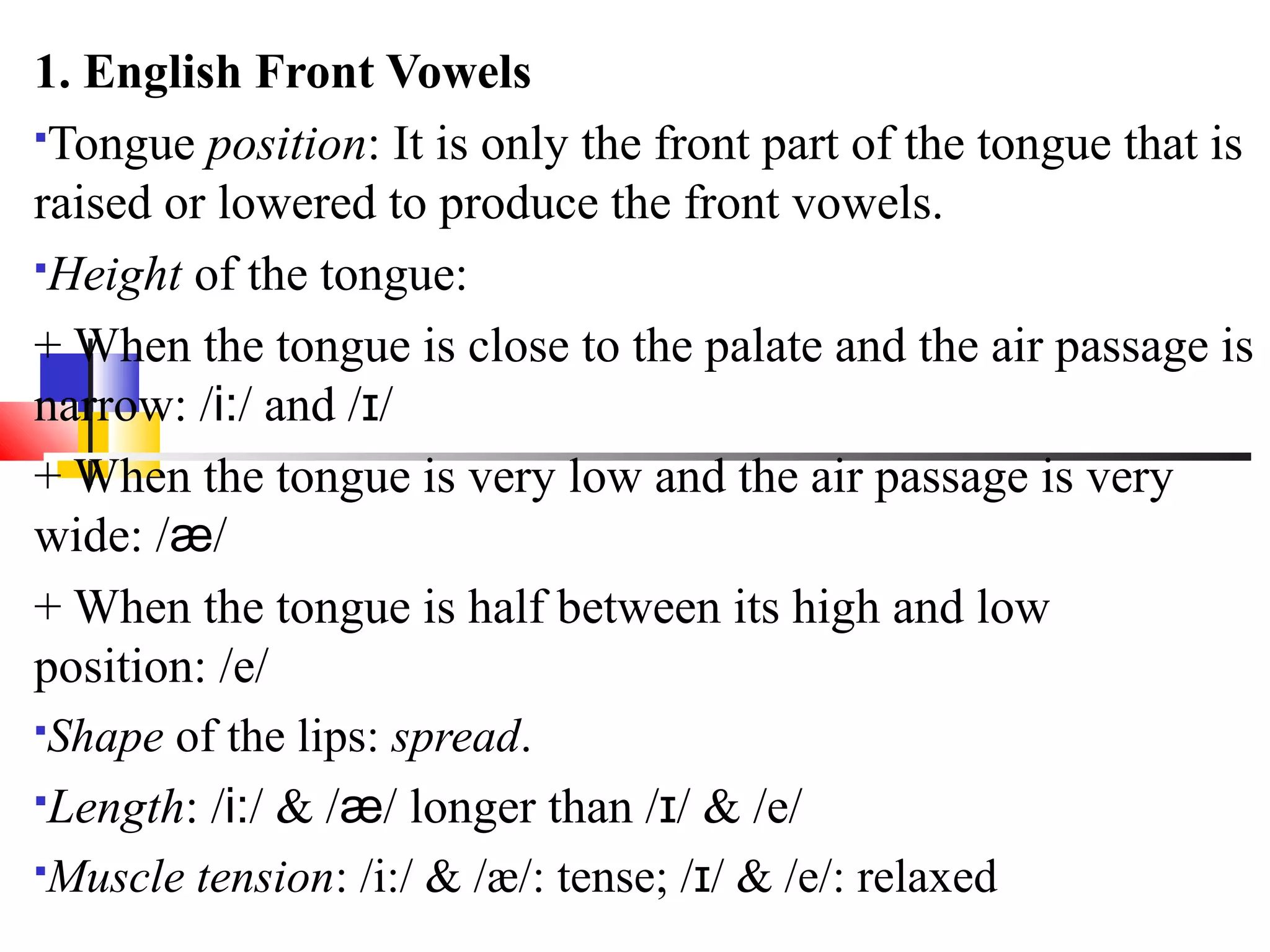 1. English Front Vowels
Tongue position: It is only the front part of the tongue that is

raised or lowered to produce the front vowels.
Height of the tongue:

+ When the tongue is close to the palate and the air passage is
narrow: /i:/ and /ɪ/
+ When the tongue is very low and the air passage is very
wide: /æ/
+ When the tongue is half between its high and low
position: /e/
Shape of the lips: spread.

Length: /i:/ & /æ/ longer than /ɪ/ & /e/

Muscle tension: /i:/ & /æ/: tense; /ɪ/ & /e/: relaxed
 