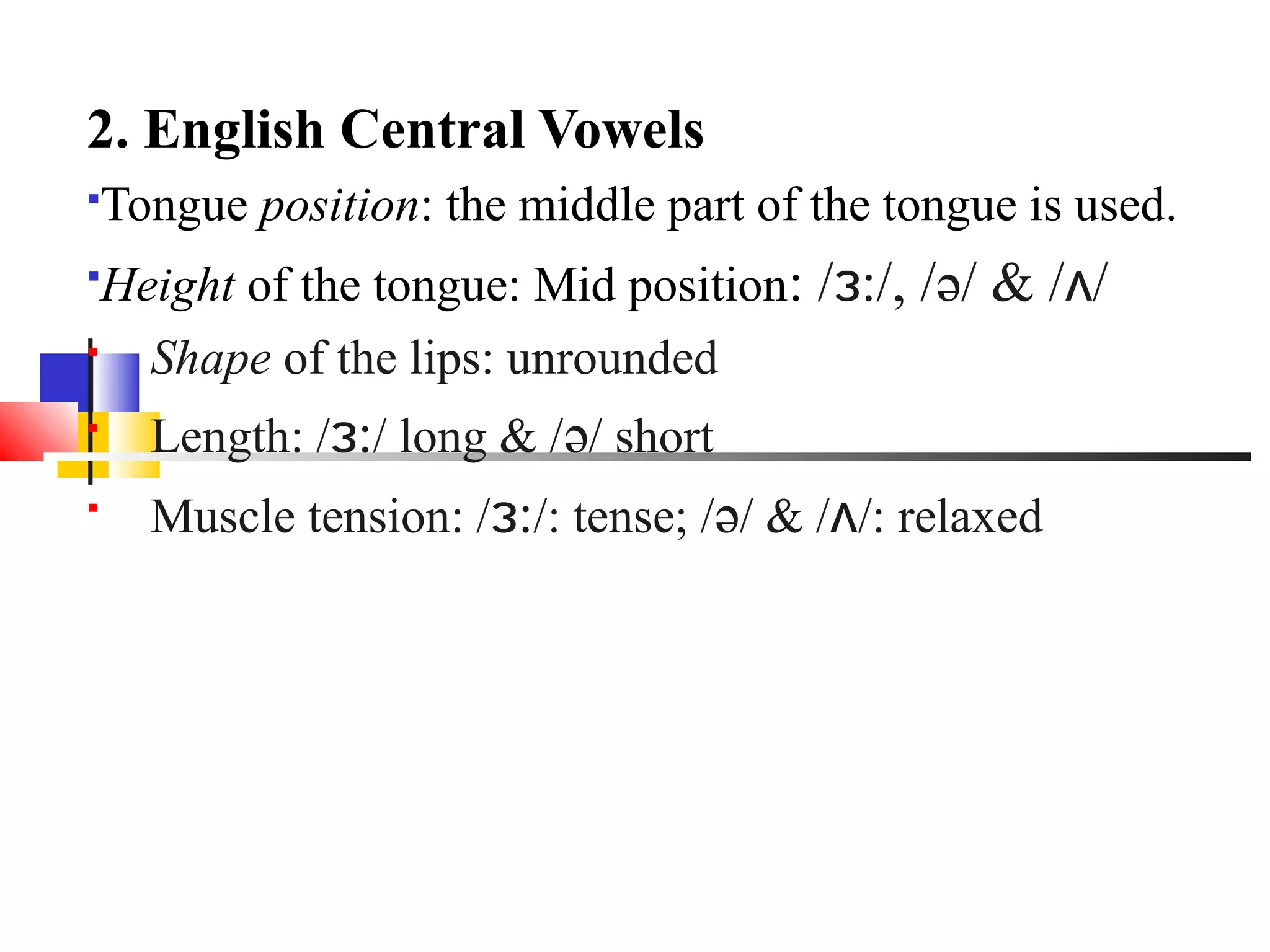 2. English Central Vowels
   Tongue position: the middle part of the tongue is used.
 Height of the tongue: Mid position: /ɜ:/, /ə/ & /ʌ/
   Shape of the lips: unrounded

      Length: /ɜ:/ long & /ə/ short

      Muscle tension: /ɜ:/: tense; /ə/ & /ʌ/: relaxed
 