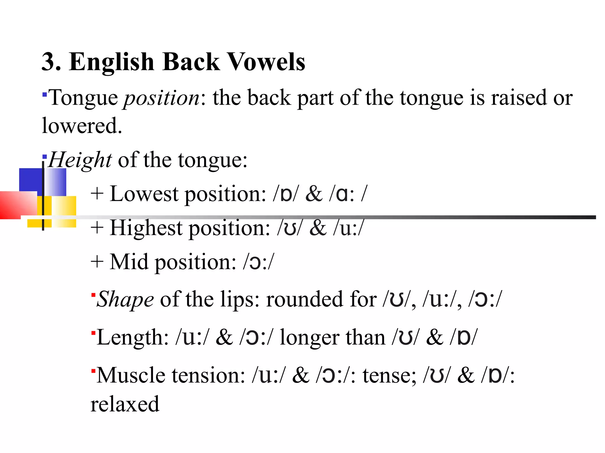 3. English Back Vowels
Tongue position: the back part of the tongue is raised or
lowered.
Height of the tongue:

     + Lowest position: /ɒ/ & /ɑ: /
     + Highest position: /ʊ/ & /u:/
     + Mid position: /ɔ:/
     
      Shape of the lips: rounded for /ʊ/, /u:/, /ɔ:/
     
      Length: /u:/ & /ɔ:/ longer than /ʊ/ & /ɒ/
     
      Muscle tension: /u:/ & /ɔ:/: tense; /ʊ/ & /ɒ/:
     relaxed
 