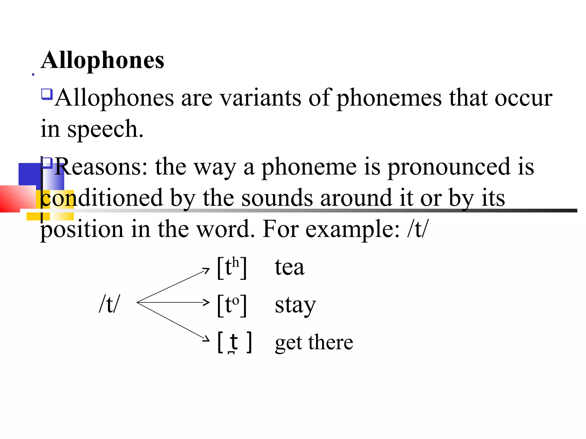 . Allophones
 Allophones are variants of phonemes that occur
in speech.
Reasons: the way a phoneme is pronounced is

conditioned by the sounds around it or by its
position in the word. For example: /t/
                 [th] tea
      /t/        [to] stay
                 [ t̪ ] get there
 