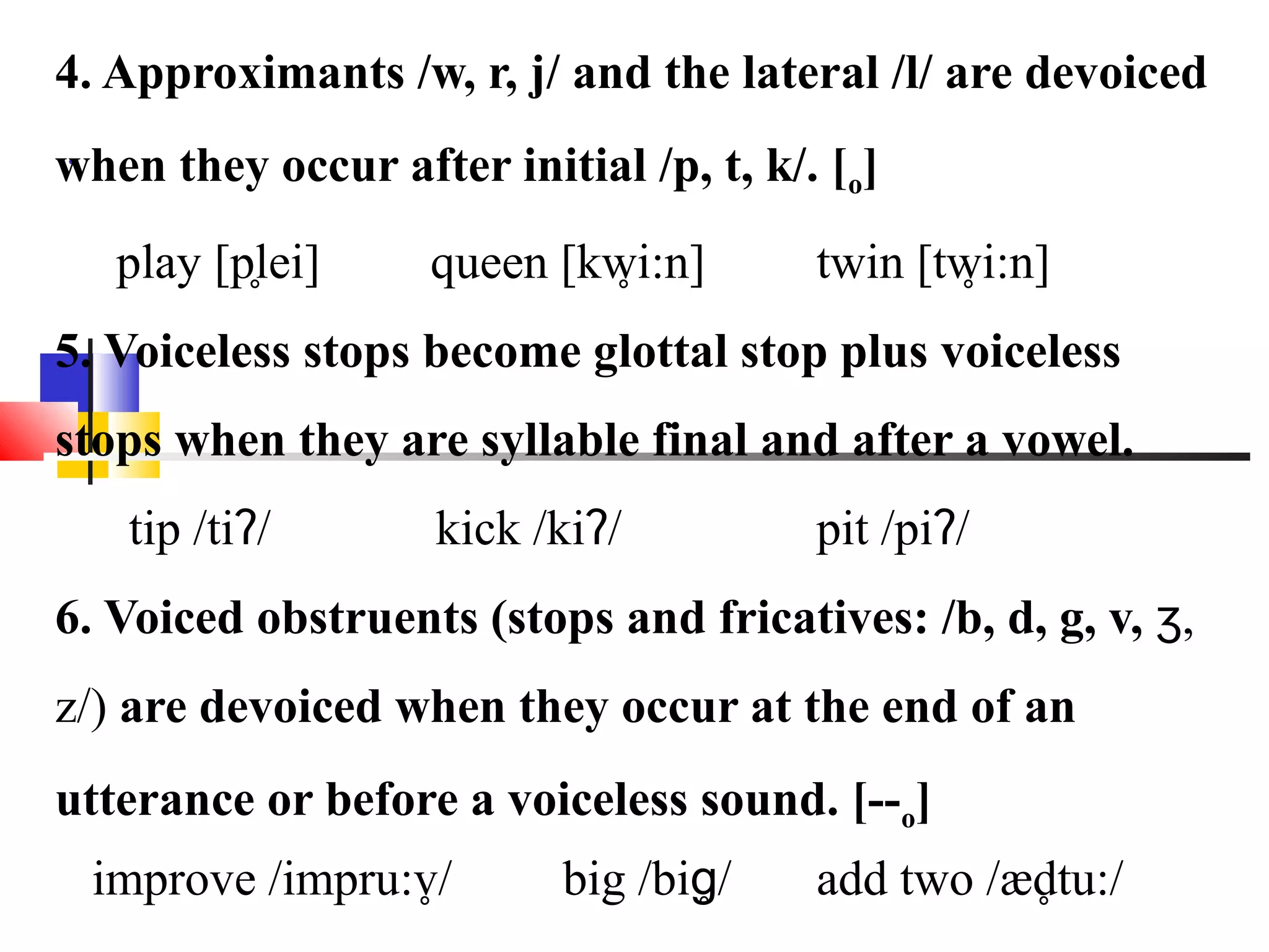 4. Approximants /w, r, j/ and the lateral /l/ are devoiced
.
when they occur after initial /p, t, k/. [o]
           ̥
   play [plei]               ̥
                    queen [kwi:n]               ̥
                                        twin [twi:n]
5. Voiceless stops become glottal stop plus voiceless
stops when they are syllable final and after a vowel.
   tip /tiʔ/        kick /kiʔ/          pit /piʔ/
6. Voiced obstruents (stops and fricatives: /b, d, g, v, ʒ,
z/) are devoiced when they occur at the end of an
utterance or before a voiceless sound. [--o]
                 ̥
 improve /impru:v/         big /biɡ̥/              ̥
                                        add two /ædtu:/
 