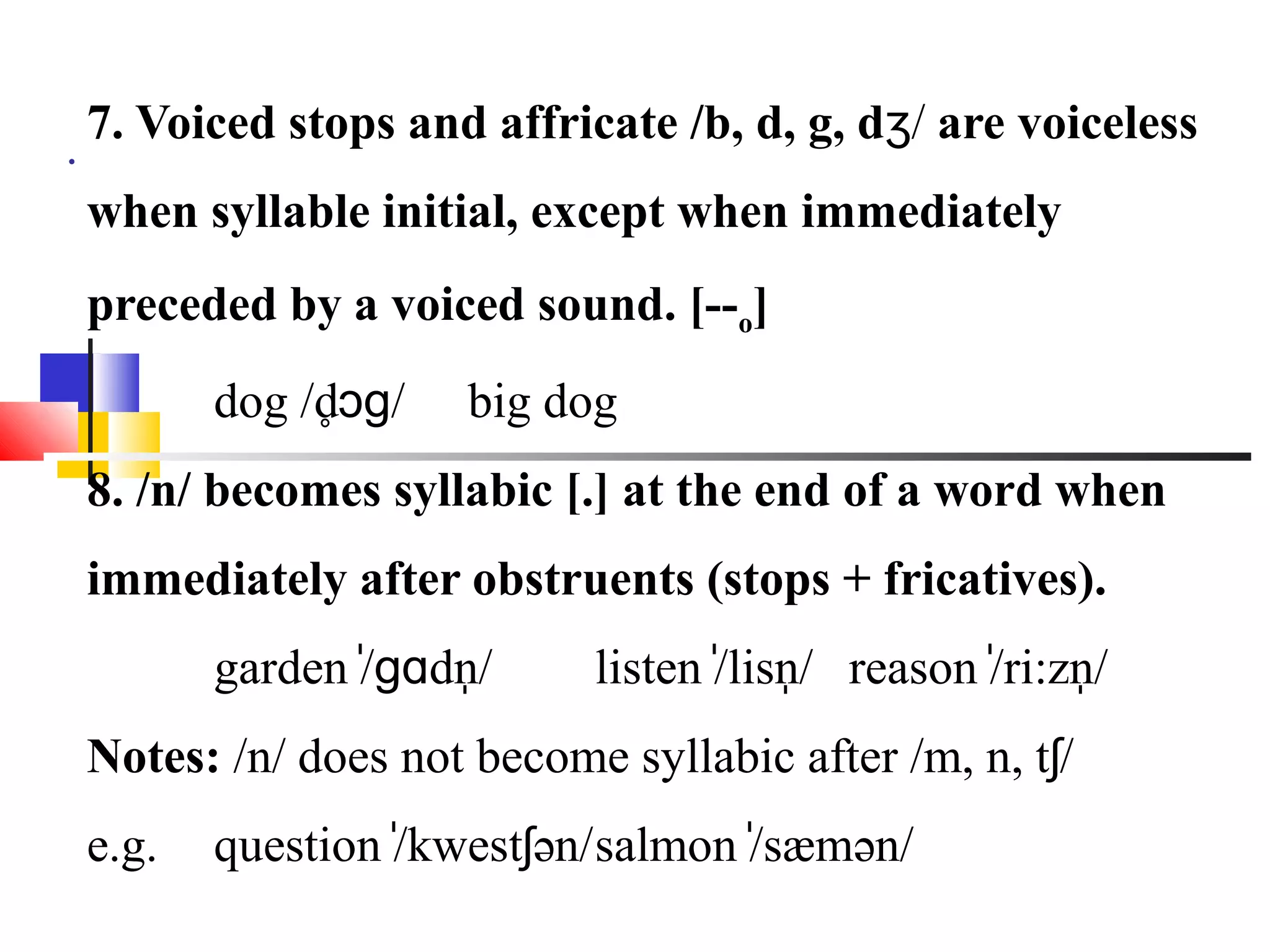 7. Voiced stops and affricate /b, d, g, dʒ/ are voiceless
.
    when syllable initial, except when immediately
    preceded by a voiced sound. [--o]
           dog /d̥ɔɡ/   big dog
    8. /n/ becomes syllabic [.] at the end of a word when
    immediately after obstruents (stops + fricatives).
           garden /̍ɡɑdn/
                        ̩             ̍ ̩           ̍    ̩
                              listen /lisn/ reason /ri:zn/
    Notes: /n/ does not become syllabic after /m, n, tʃ/
    e.g.   question /kwestʃən/ salmon /sæmən/
                     ̍                 ̍
 