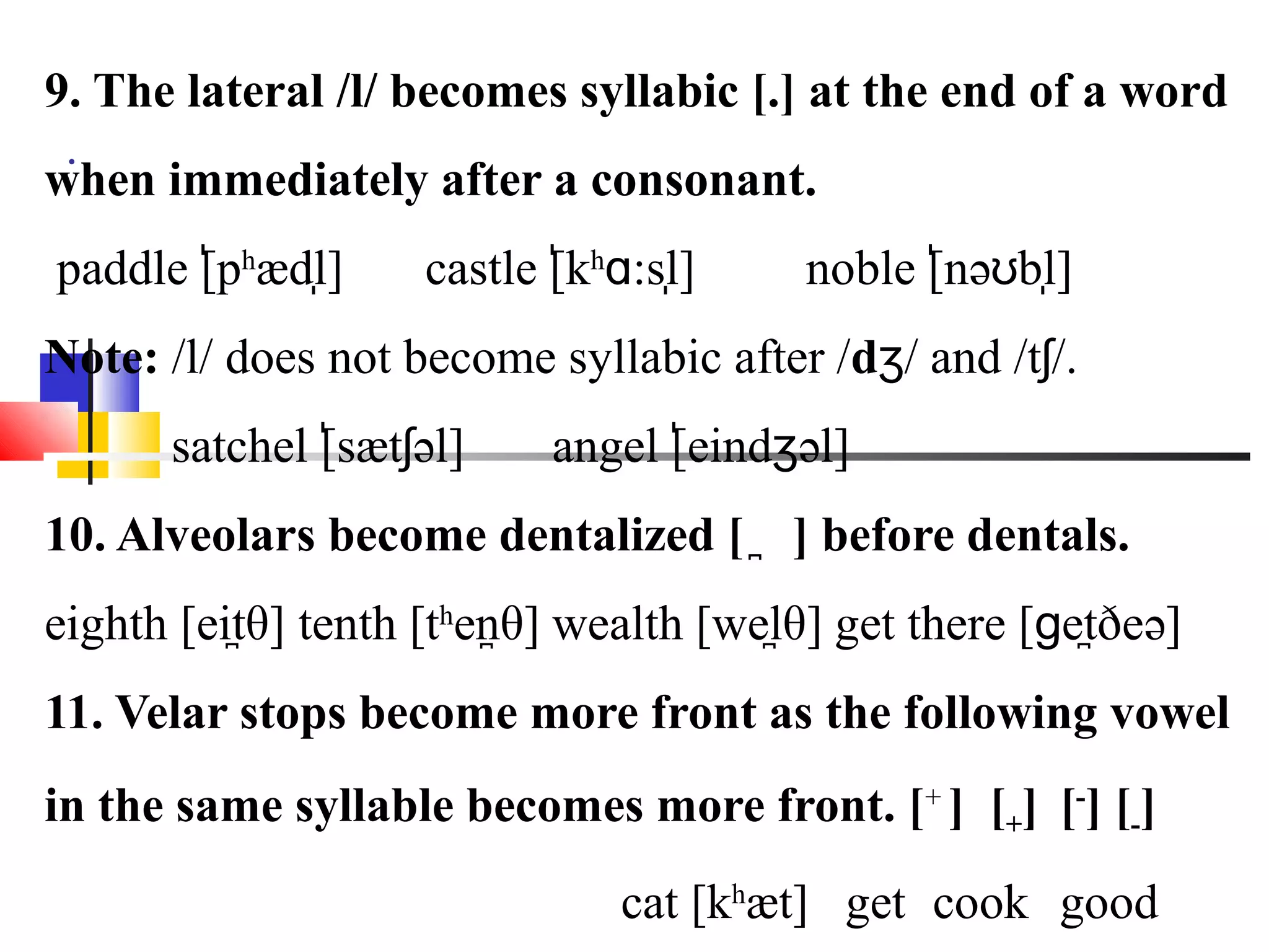 9. The lateral /l/ becomes syllabic [.] at the end of a word
 .
when immediately after a consonant.
        ̍    ̩
paddle [phædl]      castle [khɑ:sl]
                            ̍     ̩     noble [nəʊbl]
                                               ̍    ̩
Note: /l/ does not become syllabic after /dʒ/ and /tʃ/.
      satchel [sætʃəl]
               ̍           angel [eindʒəl]
                                  ̍
10. Alveolars become dentalized [ ̪ ] before dentals.
eighth [eitθ] tenth [thenθ] wealth [welθ] get there [ɡetðeə]
           ̪             ̪             ̪                ̪
11. Velar stops become more front as the following vowel
in the same syllable becomes more front. [+ ] [+] [-] [-]
                              cat [khæt] get cook good
 
